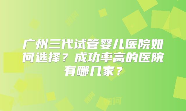 广州三代试管婴儿医院如何选择?成功率高的医院有哪几家?