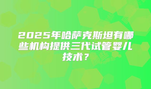 2025年哈萨克斯坦有哪些机构提供三代试管婴儿技术?
