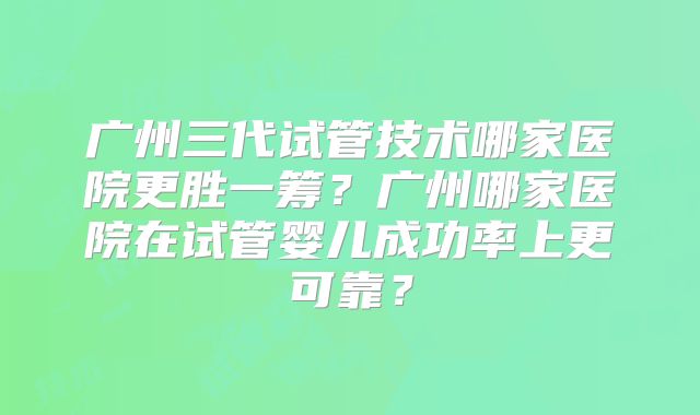 广州三代试管技术哪家医院更胜一筹?广州哪家医院在试管婴儿成功率上更可靠?