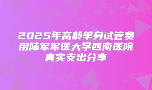 2025年高龄单身试管费用陆军军医大学西南医院真实支出分享