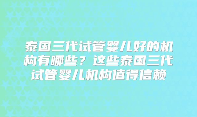 泰国三代试管婴儿好的机构有哪些?这些泰国三代试管婴儿机构值得信赖