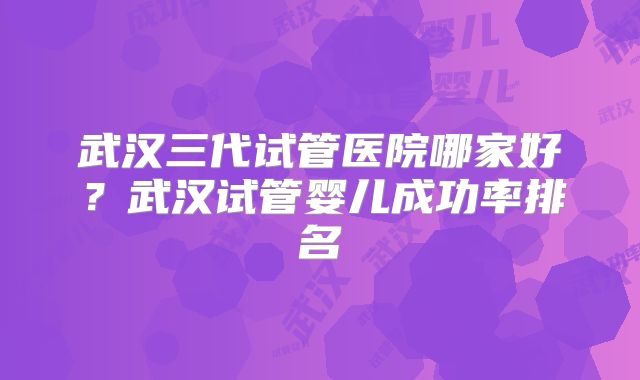 武汉三代试管医院哪家好?武汉试管婴儿成功率排名