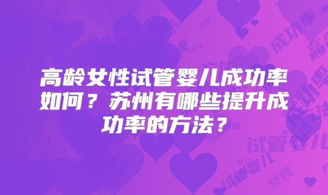 高龄女性试管婴儿成功率如何?苏州有哪些提升成功率的方法?
