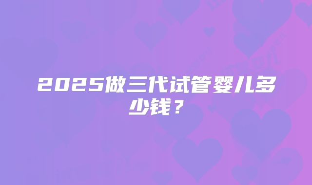 2025做三代试管婴儿多少钱？