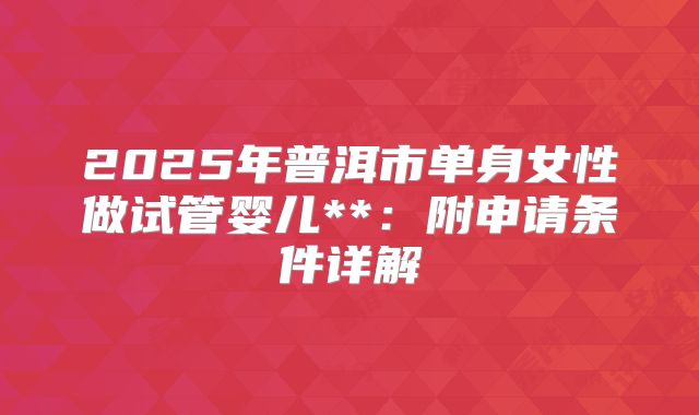 2025年普洱市单身女性做试管婴儿**:附申请条件详解
