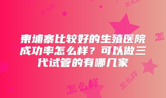 柬埔寨比较好的生殖医院成功率怎么样?可以做三代试管的有哪几家