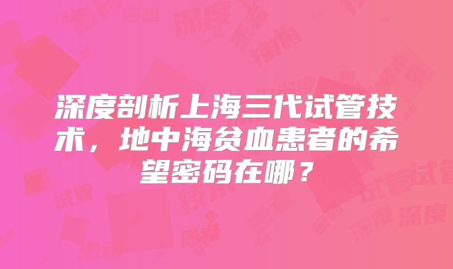 深度剖析上海三代试管技术,地中海贫血患者的希望密码在哪?