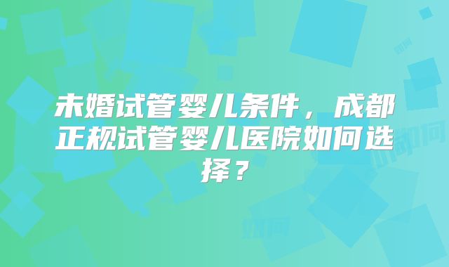 未婚试管婴儿条件，成都正规试管婴儿医院如何选择？