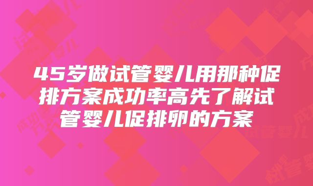 45岁做试管婴儿用那种促排方案成功率高先了解试管婴儿促排卵的方案
