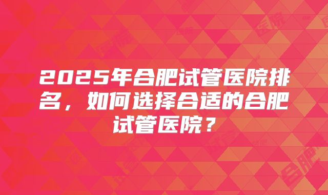 2025年合肥试管医院排名,如何选择合适的合肥试管医院?