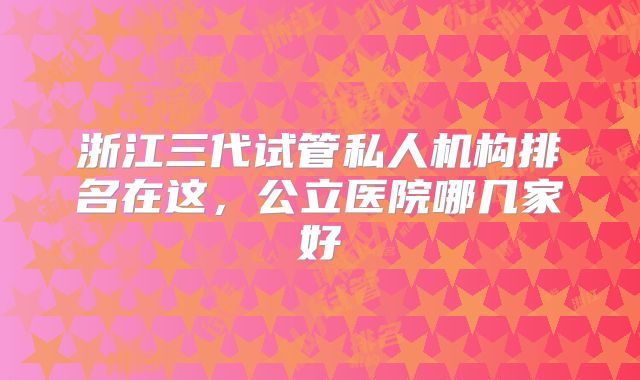 浙江三代试管私人机构排名在这，公立医院哪几家好