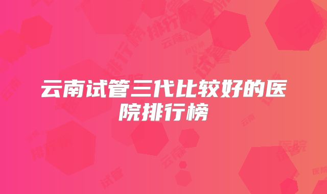 云南试管三代比较好的医院排行榜