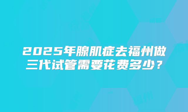 2025年腺肌症去福州做三代试管需要花费多少?