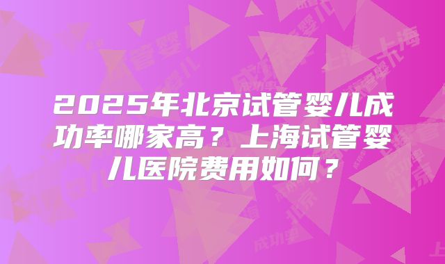 2025年北京试管婴儿成功率哪家高?上海试管婴儿医院费用如何?