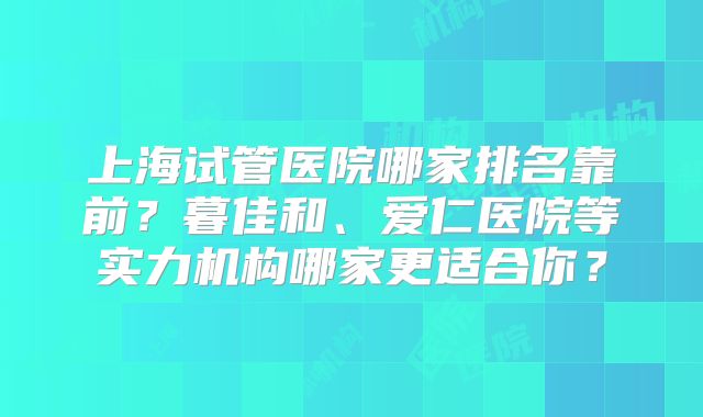 上海试管医院哪家排名靠前？暮佳和、爱仁医院等实力机构哪家更适合你？