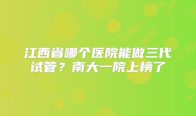 江西省哪个医院能做三代试管？南大一院上榜了