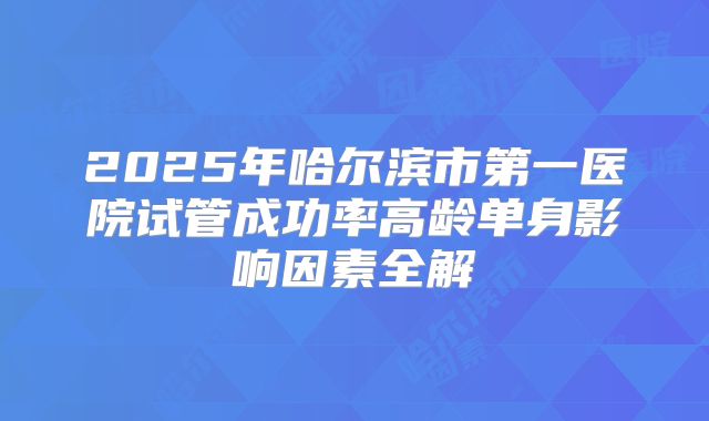2025年哈尔滨市第一医院试管成功率高龄单身影响因素全解