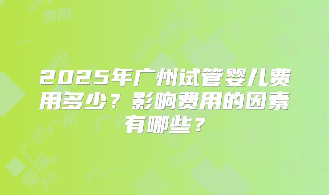 2025年广州试管婴儿费用多少?影响费用的因素有哪些?