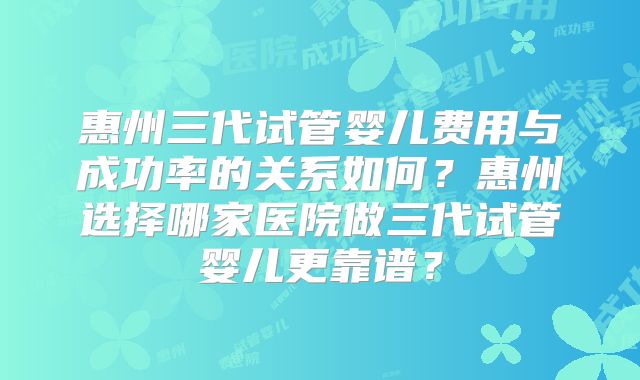 惠州三代试管婴儿费用与成功率的关系如何？惠州选择哪家医院做三代试管婴儿更靠谱？