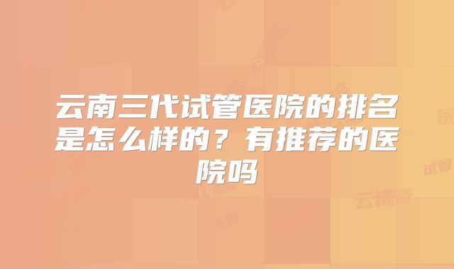 云南三代试管医院的排名是怎么样的?有推荐的医院吗