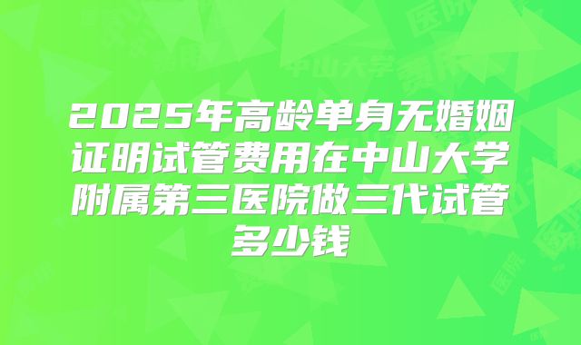2025年高龄单身无婚姻证明试管费用在中山大学附属第三医院做三代试管多少钱