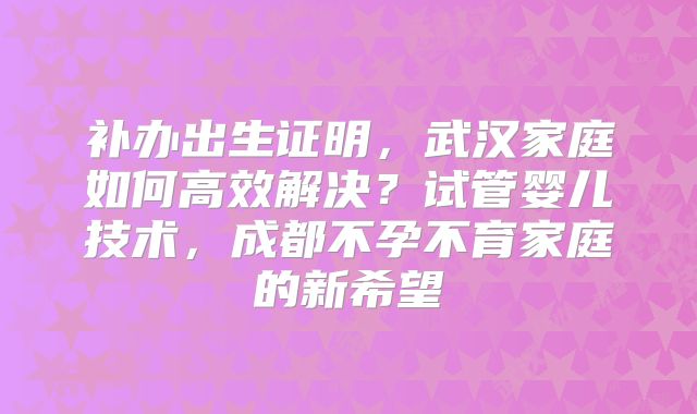 补办出生证明,武汉家庭如何高效解决?试管婴儿技术,成都不孕不育家庭的新希望