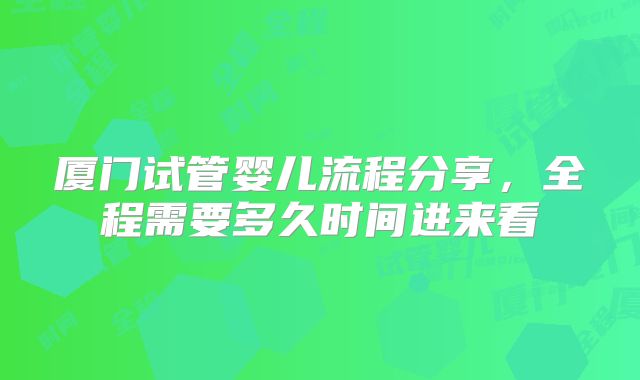 厦门试管婴儿流程分享，全程需要多久时间进来看