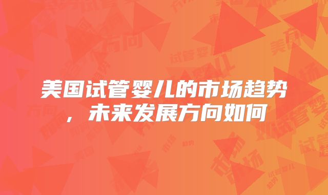 美国试管婴儿的市场趋势,未来发展方向如何