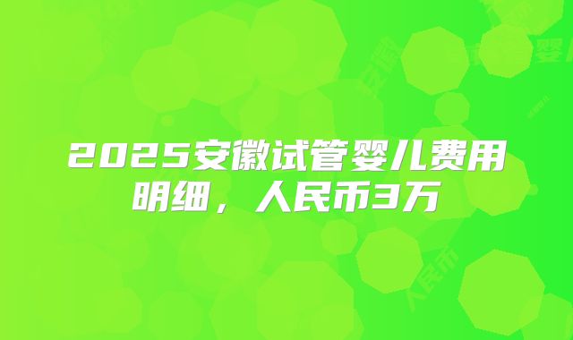 2025安徽试管婴儿费用明细,人民币3万