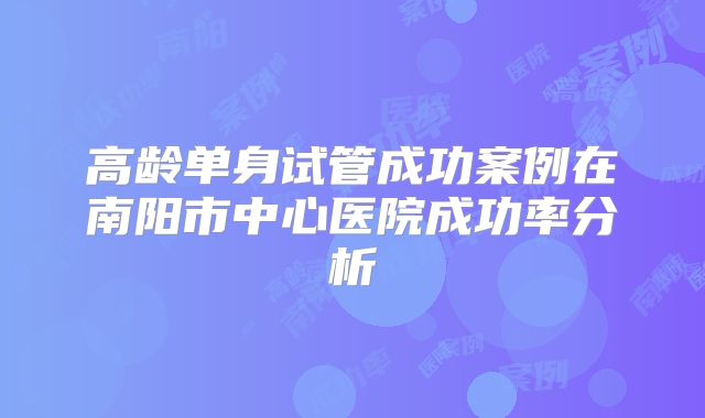 高龄单身试管成功案例在南阳市中心医院成功率分析