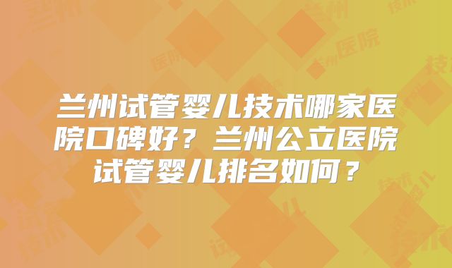 兰州试管婴儿技术哪家医院口碑好?兰州公立医院试管婴儿排名如何?