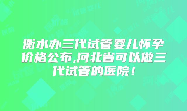 衡水办三代试管婴儿怀孕价格公布,河北省可以做三代试管的医院!