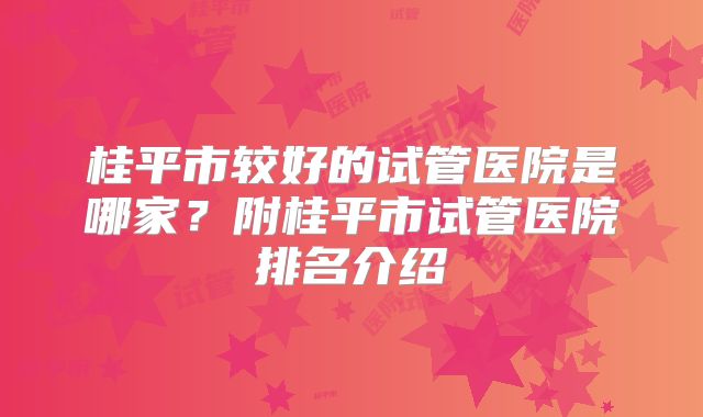 桂平市较好的试管医院是哪家？附桂平市试管医院排名介绍