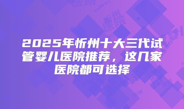 2025年忻州十大三代试管婴儿医院推荐，这几家医院都可选择