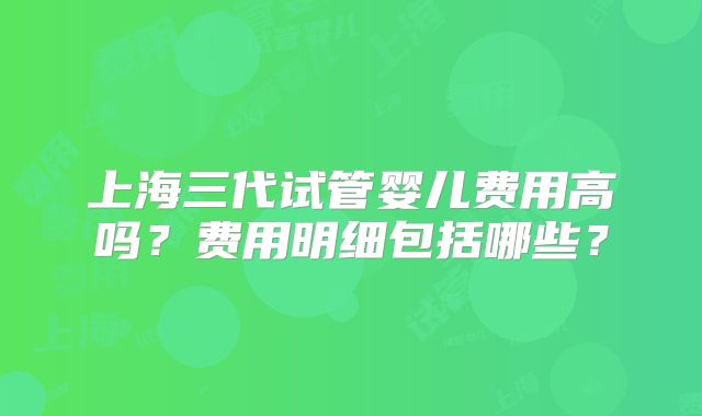 上海三代试管婴儿费用高吗?费用明细包括哪些?