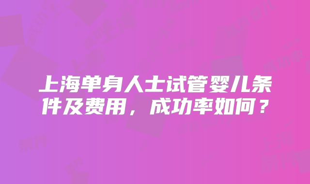 上海单身人士试管婴儿条件及费用,成功率如何?