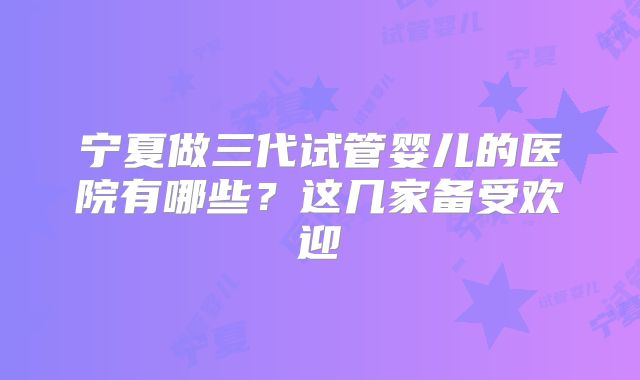 宁夏做三代试管婴儿的医院有哪些？这几家备受欢迎