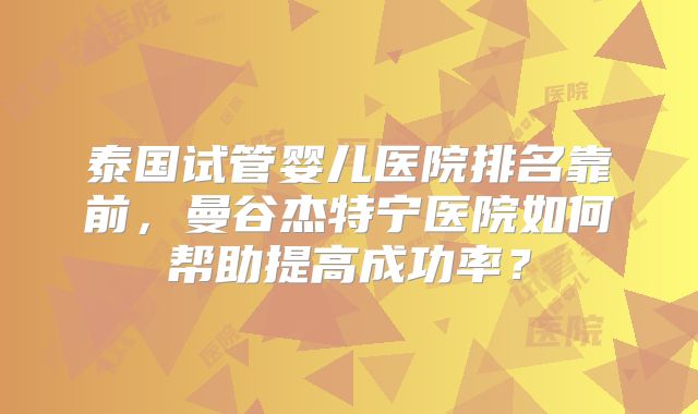 泰国试管婴儿医院排名靠前，曼谷杰特宁医院如何帮助提高成功率？