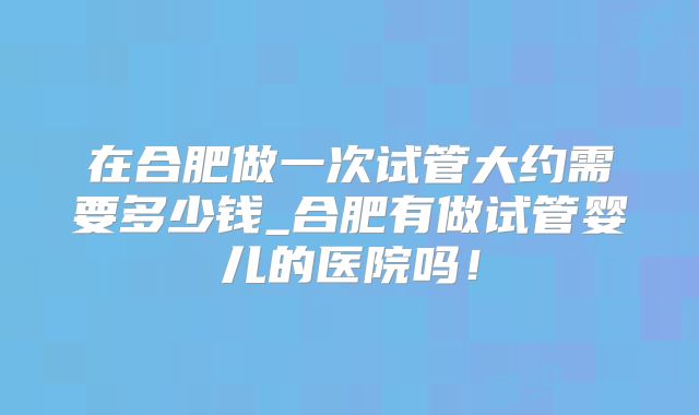 在合肥做一次试管大约需要多少钱_合肥有做试管婴儿的医院吗！