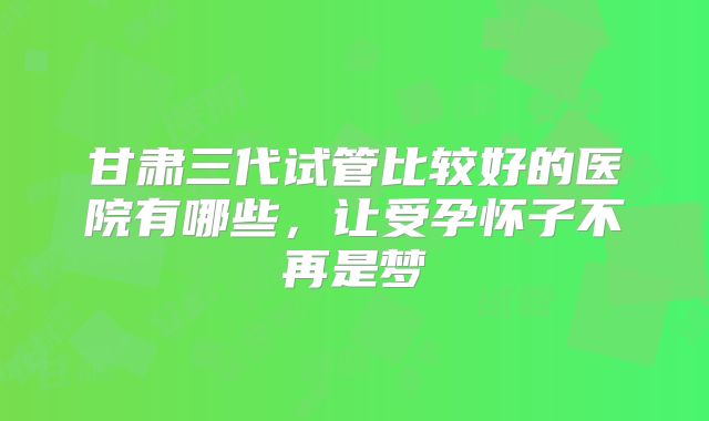 甘肃三代试管比较好的医院有哪些,让受孕怀子不再是梦
