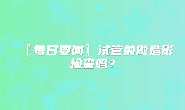 〖每日要闻〗试管前做造影检查吗？