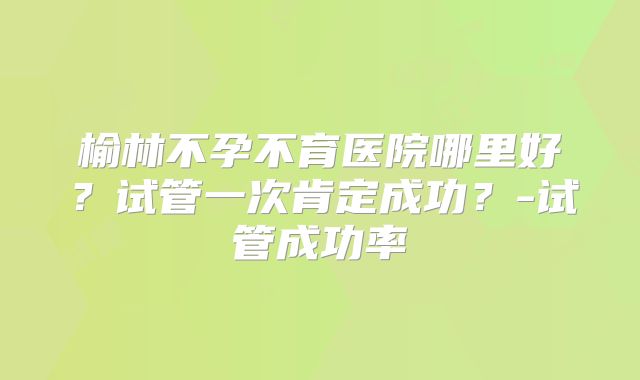 榆林不孕不育医院哪里好？试管一次肯定成功？-试管成功率