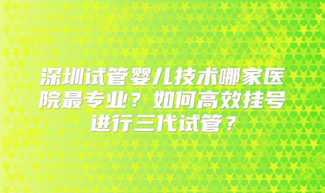 深圳试管婴儿技术哪家医院最专业?如何高效挂号进行三代试管?