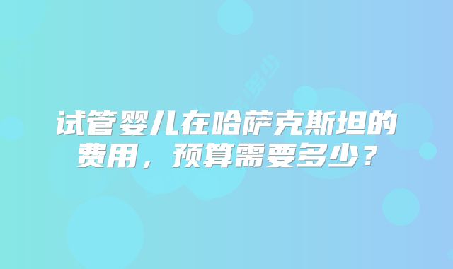试管婴儿在哈萨克斯坦的费用,预算需要多少?