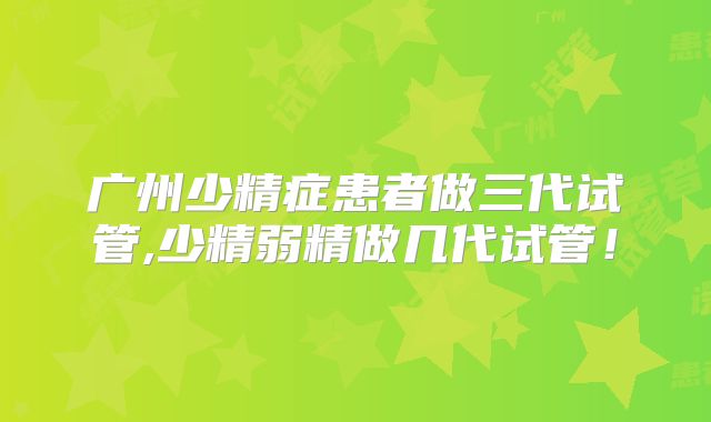 广州少精症患者做三代试管,少精弱精做几代试管!