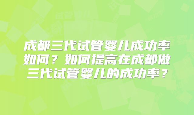成都三代试管婴儿成功率如何？如何提高在成都做三代试管婴儿的成功率？