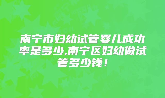 南宁市妇幼试管婴儿成功率是多少,南宁区妇幼做试管多少钱!