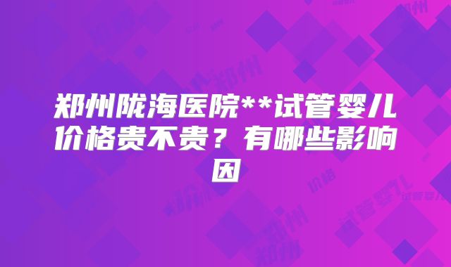 郑州陇海医院**试管婴儿价格贵不贵？有哪些影响因