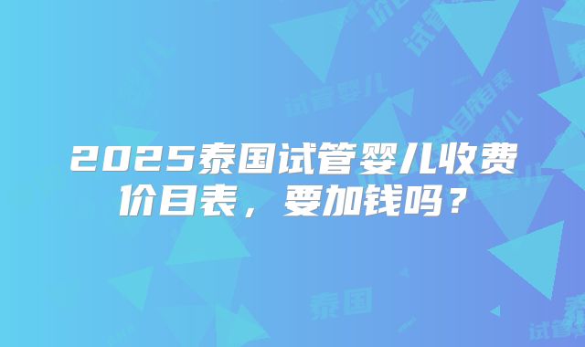 2025泰国试管婴儿收费价目表,要加钱吗?
