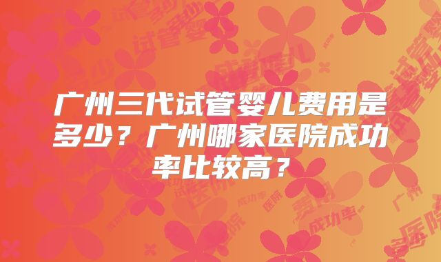 广州三代试管婴儿费用是多少?广州哪家医院成功率比较高?